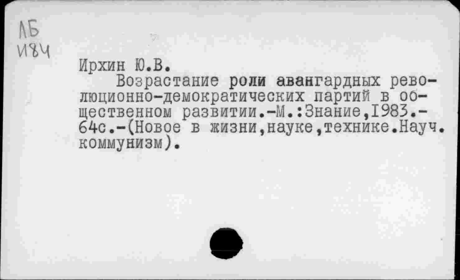 ﻿КБ
ИМ
Ирхин Ю.В.
Возрастание роли авангардных революционно-демократических партий в оо— щественном развитии.-М.:3нание,1983.-64с.-(Новое в жизни,науке,технике.Науч, коммунизм).